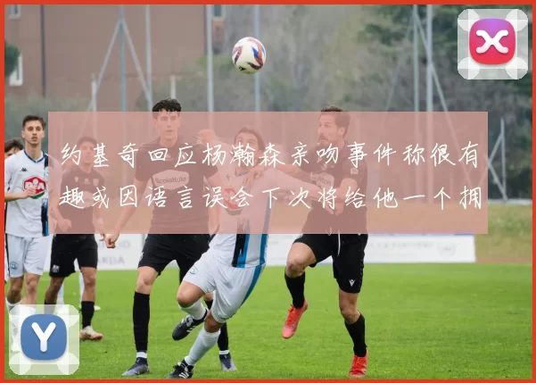 约基奇回应杨瀚森亲吻事件称很有趣或因语言误会下次将给他一个拥抱