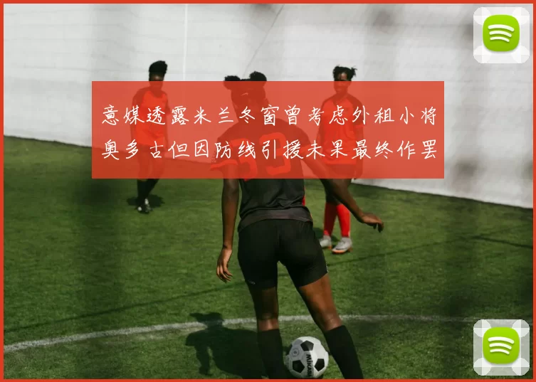 意媒透露米兰冬窗曾考虑外租小将奥多古但因防线引援未果最终作罢