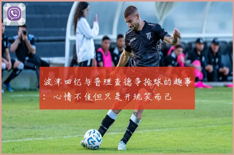 波津回忆与普理查德争抢球的趣事：心情不佳但只是开玩笑而已