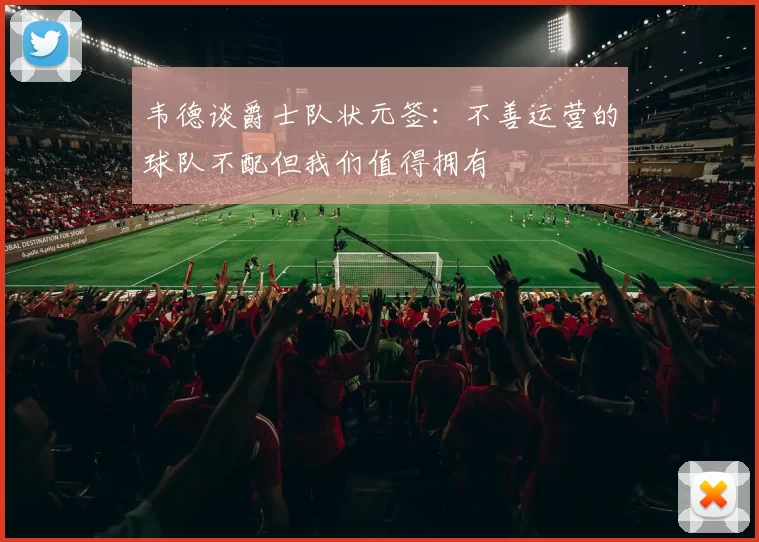 韦德谈爵士队状元签：不善运营的球队不配但我们值得拥有