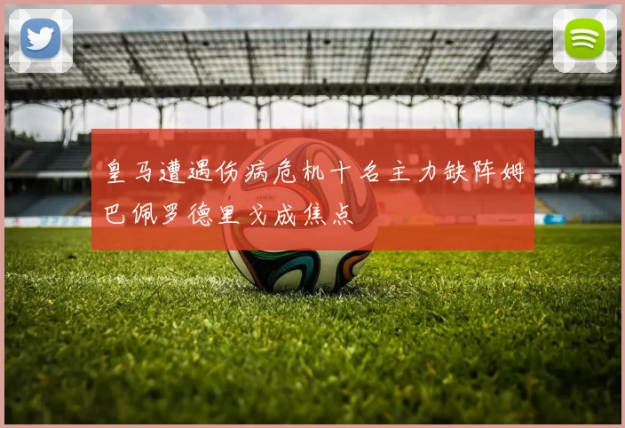 皇马遭遇伤病危机十名主力缺阵姆巴佩罗德里戈成焦点