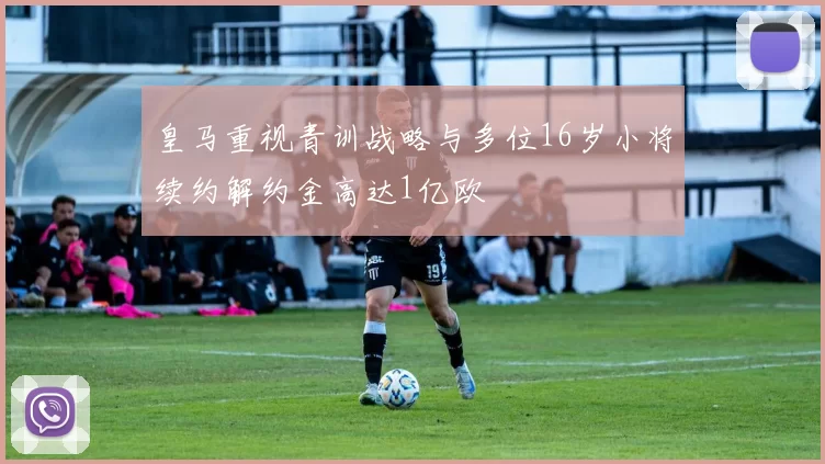 皇马重视青训战略与多位16岁小将续约解约金高达1亿欧