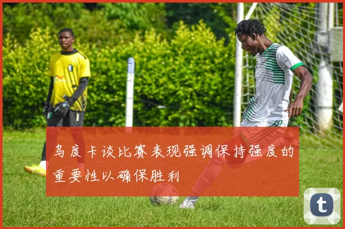 乌度卡谈比赛表现强调保持强度的重要性以确保胜利