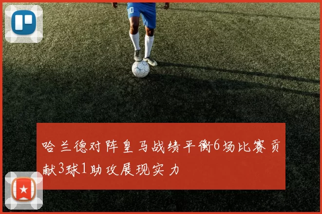 哈兰德对阵皇马战绩平衡6场比赛贡献3球1助攻展现实力