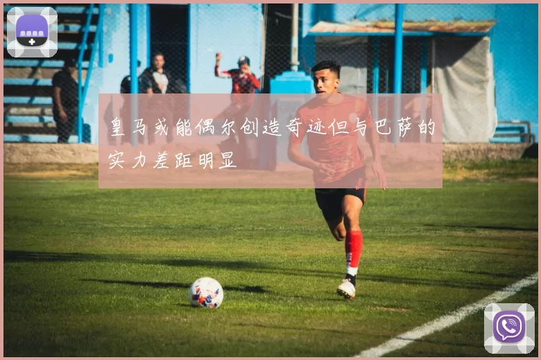 皇马或能偶尔创造奇迹但与巴萨的实力差距明显