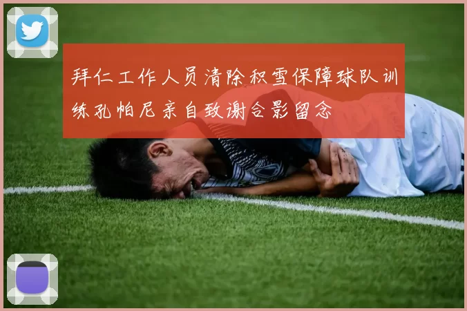 拜仁工作人员清除积雪保障球队训练孔帕尼亲自致谢合影留念