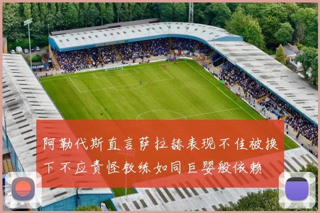 阿勒代斯直言萨拉赫表现不佳被换下不应责怪教练如同巨婴般依赖