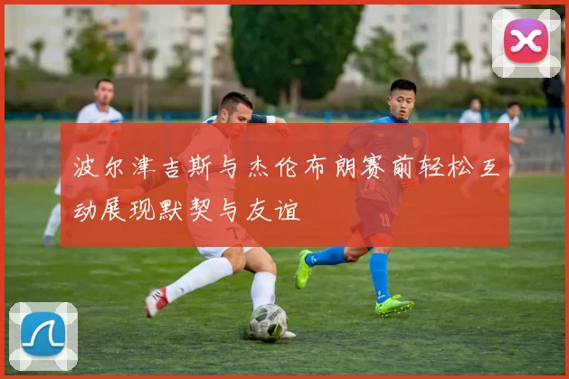 波尔津吉斯与杰伦布朗赛前轻松互动展现默契与友谊