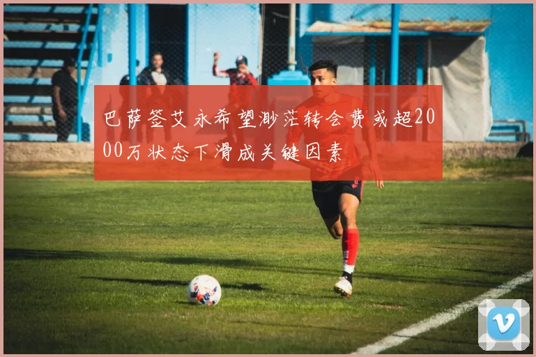 巴萨签艾永希望渺茫转会费或超2000万状态下滑成关键因素