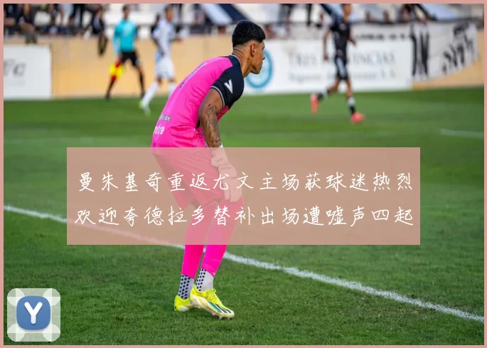 曼朱基奇重返尤文主场获球迷热烈欢迎夸德拉多替补出场遭嘘声四起