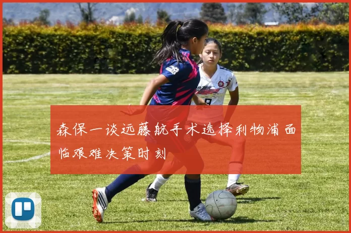 森保一谈远藤航手术选择利物浦面临艰难决策时刻