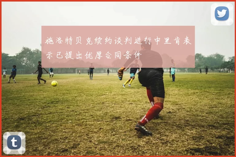 施洛特贝克续约谈判进行中里肯表示已提出优厚合同条件