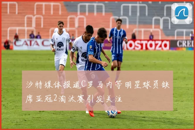 沙特媒体报道C罗马内等明星球员缺席亚冠2淘汰赛引发关注