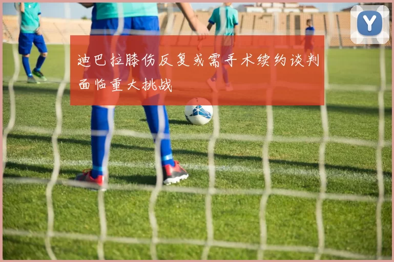 迪巴拉膝伤反复或需手术续约谈判面临重大挑战