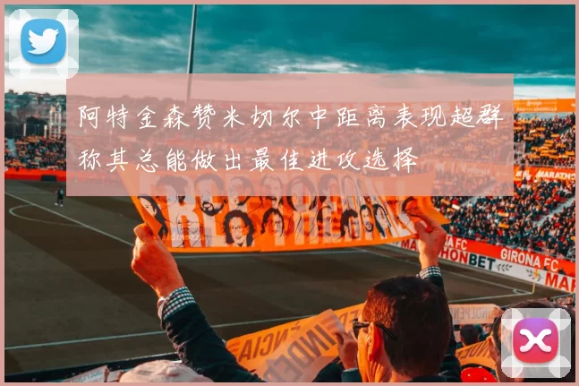 阿特金森赞米切尔中距离表现超群称其总能做出最佳进攻选择