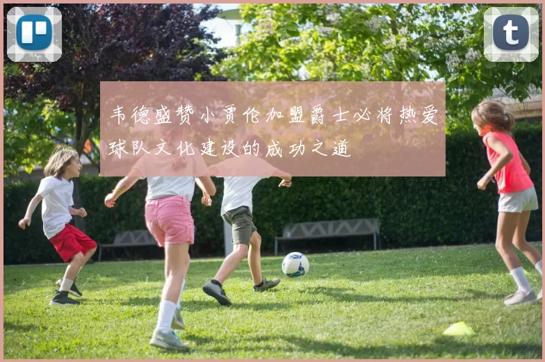 韦德盛赞小贾伦加盟爵士必将热爱球队文化建设的成功之道