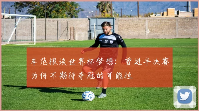 车范根谈世界杯梦想：曾进半决赛为何不期待夺冠的可能性