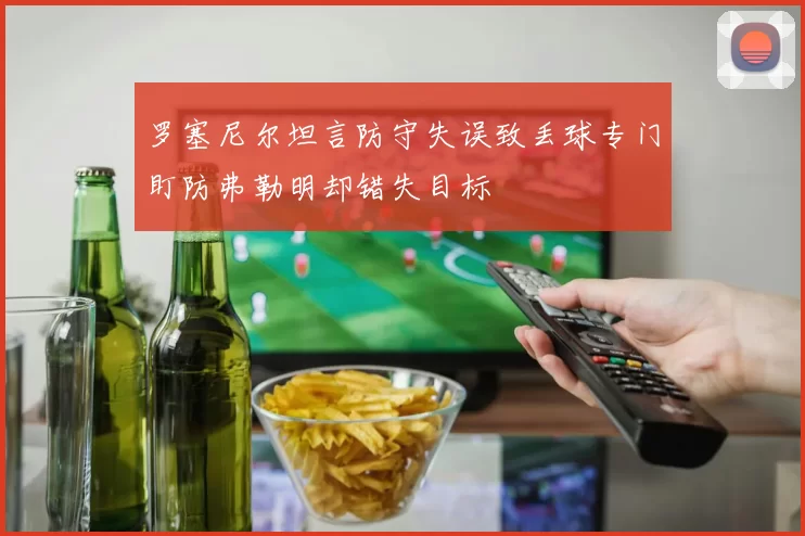 罗塞尼尔坦言防守失误致丢球专门盯防弗勒明却错失目标