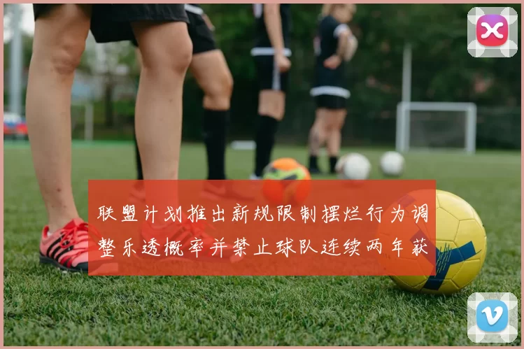 联盟计划推出新规限制摆烂行为调整乐透概率并禁止球队连续两年获得前四选秀权