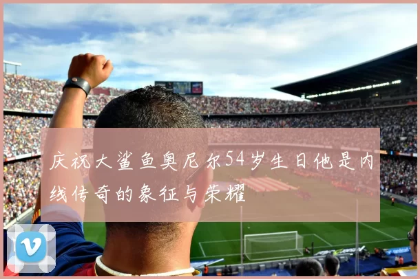庆祝大鲨鱼奥尼尔54岁生日他是内线传奇的象征与荣耀