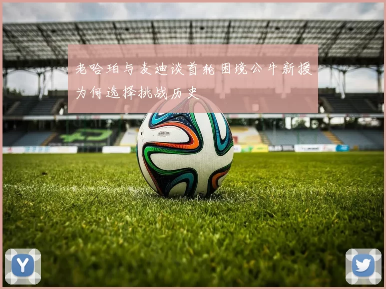 老哈珀与麦迪谈首轮困境公牛新援为何选择挑战历史